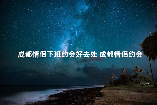 成都情侣下班约会好去处 成都情侣约会首选：下班后的浪漫聚会地